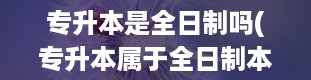 专升本是全日制吗(专升本属于全日制本科学历吗)