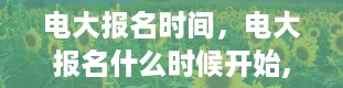 电大报名时间，电大报名什么时候开始,什么时间截止报名