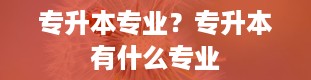 专升本专业？专升本有什么专业