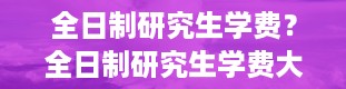 全日制研究生学费？全日制研究生学费大概多少一年