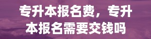 专升本报名费，专升本报名需要交钱吗