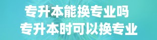 专升本能换专业吗 专升本时可以换专业吗