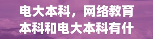 电大本科，网络教育本科和电大本科有什么区别