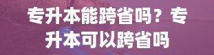 专升本能跨省吗？专升本可以跨省吗