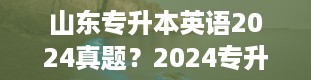 山东专升本英语2024真题？2024专升本几月几号