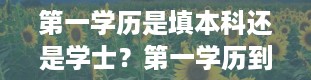 第一学历是填本科还是学士？第一学历到底指的是什么