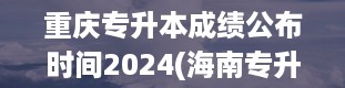 重庆专升本成绩公布时间2024(海南专升本难度大吗)