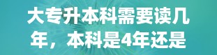 大专升本科需要读几年，本科是4年还是三年