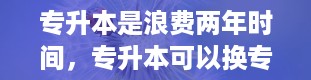 专升本是浪费两年时间，专升本可以换专业吗