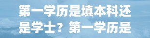 第一学历是填本科还是学士？第一学历是什么意思