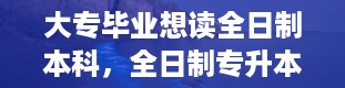 大专毕业想读全日制本科，全日制专升本是什么意思