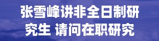 张雪峰讲非全日制研究生 请问在职研究生有用吗