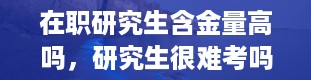 在职研究生含金量高吗，研究生很难考吗