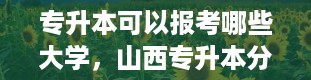 专升本可以报考哪些大学，山西专升本分数线是多少