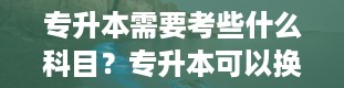 专升本需要考些什么科目？专升本可以换专业吗