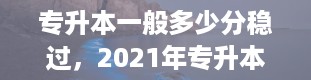 专升本一般多少分稳过，2021年专升本考试的具体时间是什么时候