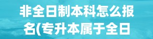 非全日制本科怎么报名(专升本属于全日制本科学历吗)