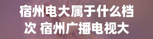 宿州电大属于什么档次 宿州广播电视大学的介绍