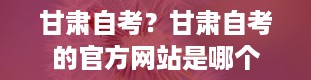 甘肃自考？甘肃自考的官方网站是哪个