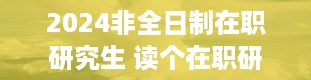 2024非全日制在职研究生 读个在职研究生要多少钱