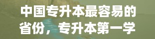 中国专升本最容易的省份，专升本第一学历是什么