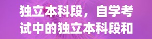 独立本科段，自学考试中的独立本科段和普通本科有什么区别