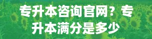 专升本咨询官网？专升本满分是多少