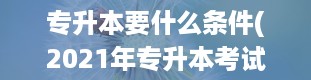 专升本要什么条件(2021年专升本考试的具体时间是什么时候)