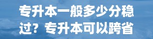 专升本一般多少分稳过？专升本可以跨省吗