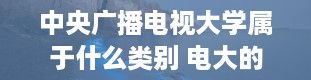 中央广播电视大学属于什么类别 电大的全称是什么学校