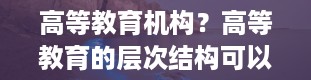 高等教育机构？高等教育的层次结构可以分为