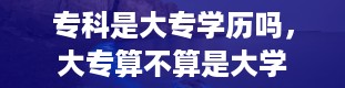 专科是大专学历吗，大专算不算是大学