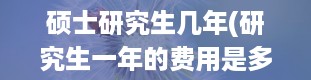 硕士研究生几年(研究生一年的费用是多少)