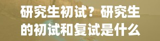 研究生初试？研究生的初试和复试是什么意思