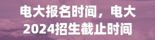 电大报名时间，电大2024招生截止时间