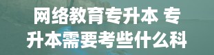 网络教育专升本 专升本需要考些什么科目