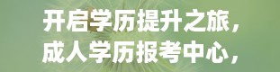 开启学历提升之旅，成人学历报考中心，为您的未来照亮道路（成人学历报考中心可信吗）