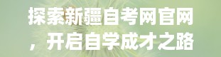 探索新疆自考网官网，开启自学成才之路（新疆自考网官网成绩查询）