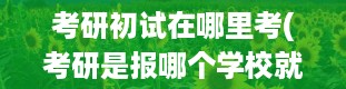 考研初试在哪里考(考研是报哪个学校就在哪里考吗)