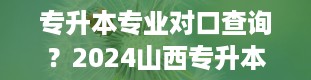 专升本专业对口查询？2024山西专升本