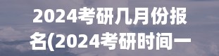 2024考研几月份报名(2024考研时间一览表)