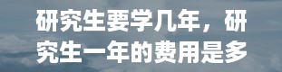 研究生要学几年，研究生一年的费用是多少