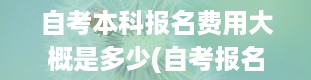 自考本科报名费用大概是多少(自考报名费用要多少)