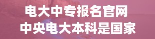 电大中专报名官网 中央电大本科是国家承认的吗