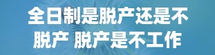 全日制是脱产还是不脱产 脱产是不工作吗