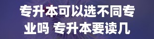 专升本可以选不同专业吗 专升本要读几年