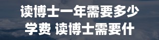 读博士一年需要多少学费 读博士需要什么条件