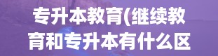 专升本教育(继续教育和专升本有什么区别)