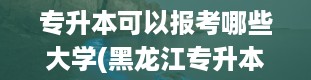 专升本可以报考哪些大学(黑龙江专升本报名费)