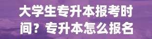 大学生专升本报考时间？专升本怎么报名